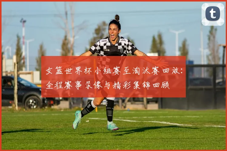 女篮世界杯小组赛至淘汰赛回放：全程赛事录像与精彩集锦回顾