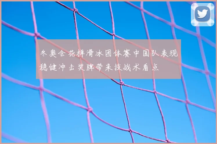 冬奥会花样滑冰团体赛中国队表现稳健冲击奖牌带来技战术看点