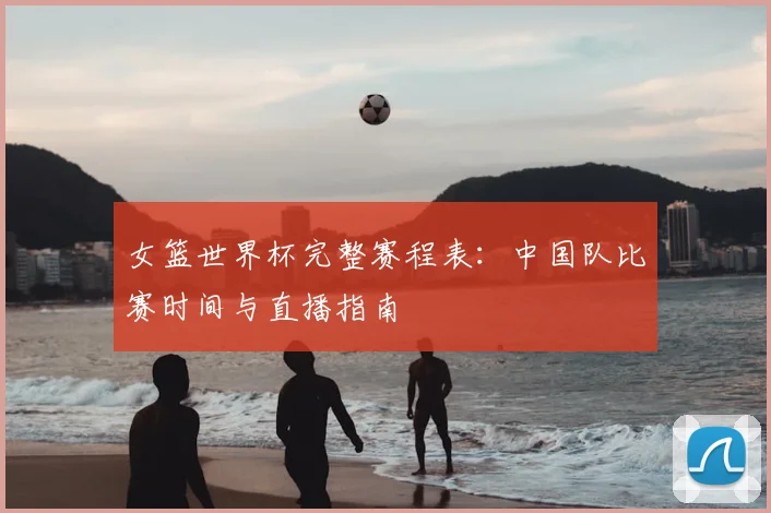 女篮世界杯完整赛程表：中国队比赛时间与直播指南