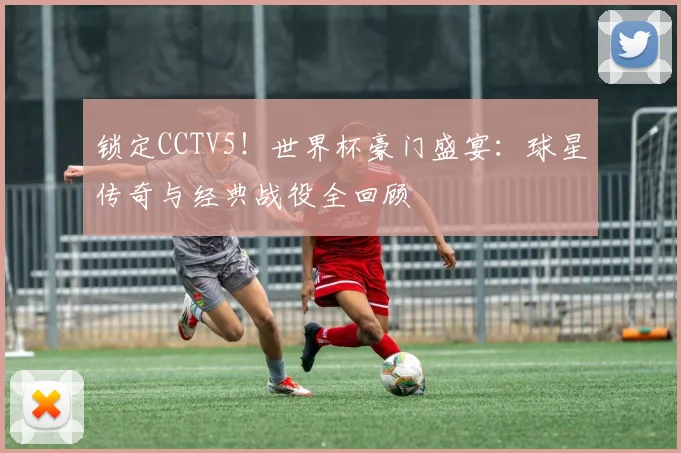 锁定CCTV5！世界杯豪门盛宴：球星传奇与经典战役全回顾
