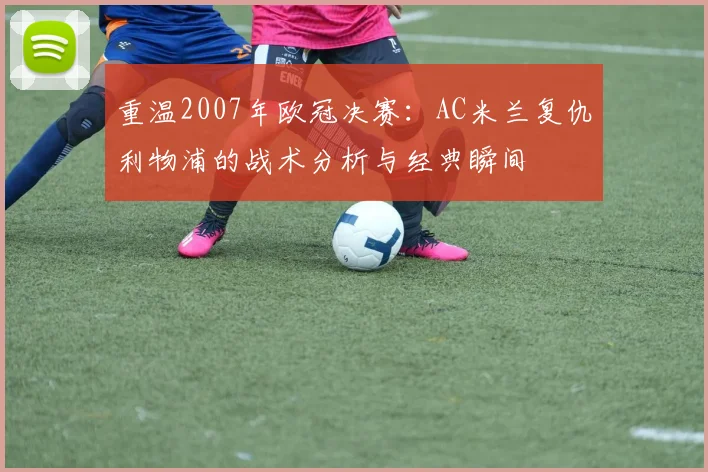 重温2007年欧冠决赛：AC米兰复仇利物浦的战术分析与经典瞬间
