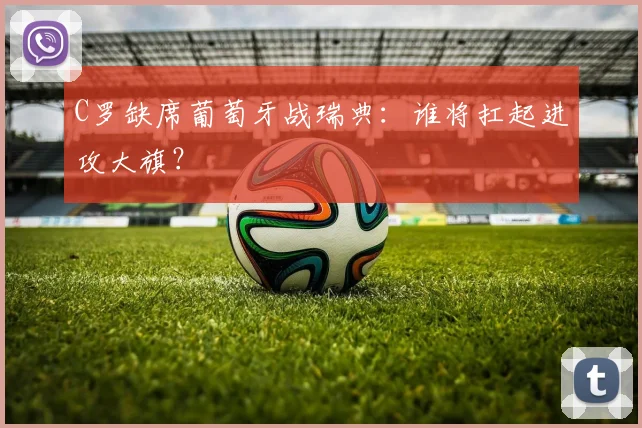 C罗缺席葡萄牙战瑞典：谁将扛起进攻大旗？