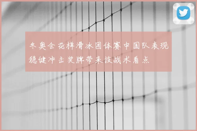 冬奥会花样滑冰团体赛中国队表现稳健冲击奖牌带来技战术看点
