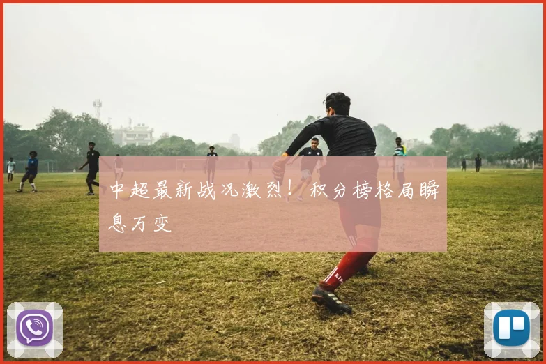 中超最新战况激烈！积分榜格局瞬息万变