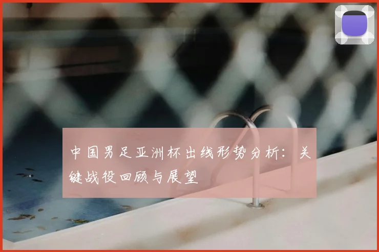 中国男足亚洲杯出线形势分析：关键战役回顾与展望