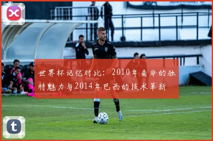 世界杯记忆对比:2010年南非的独特魅力与2014年巴西的技术革新