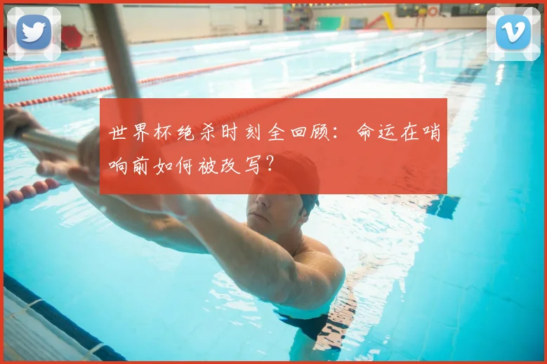 世界杯绝杀时刻全回顾：命运在哨响前如何被改写？
