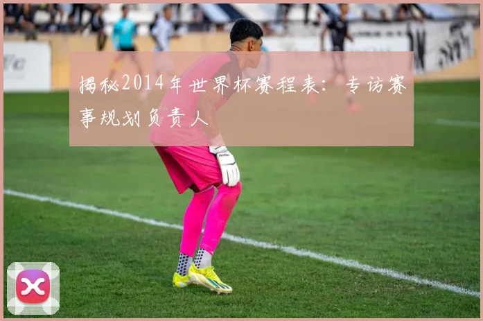 揭秘2014年世界杯赛程表：专访赛事规划负责人
