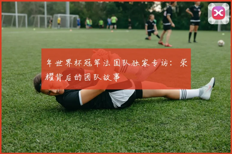 年世界杯冠军法国队独家专访:荣耀背后的团队故事