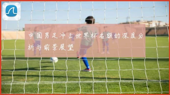 中国男足冲击世界杯名额的深度分析与前景展望