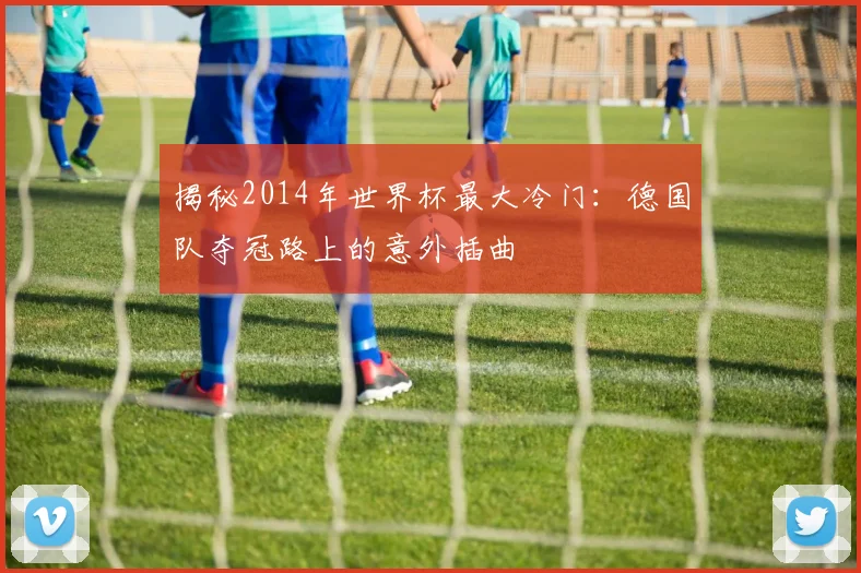 揭秘2014年世界杯最大冷门：德国队夺冠路上的意外插曲