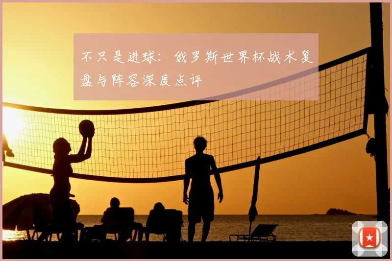 不只是进球:俄罗斯世界杯战术复盘与阵容深度点评