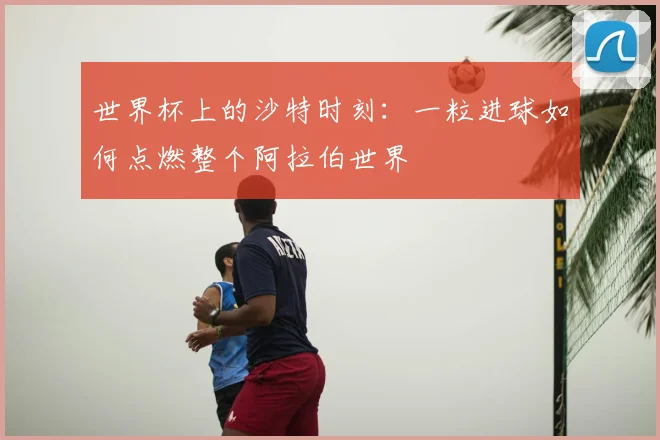 世界杯上的沙特时刻:一粒进球如何点燃整个阿拉伯世界
