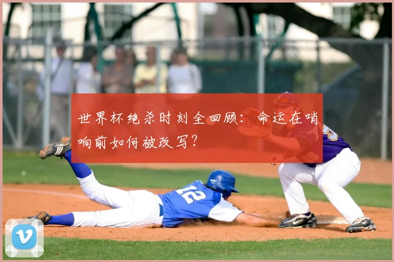 世界杯绝杀时刻全回顾：命运在哨响前如何被改写？