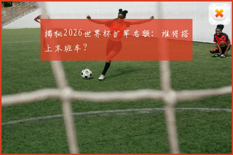 揭秘2026世界杯扩军名额:谁将搭上末班车?