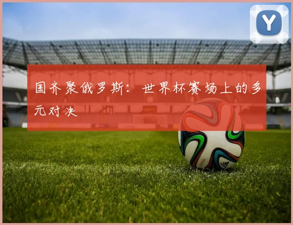 国齐聚俄罗斯:世界杯赛场上的多元对决