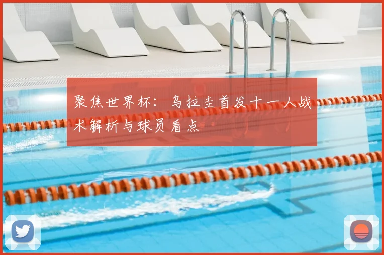 聚焦世界杯：乌拉圭首发十一人战术解析与球员看点