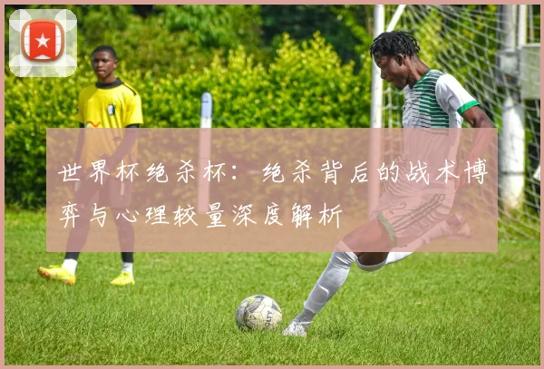 世界杯绝杀杯：绝杀背后的战术博弈与心理较量深度解析
