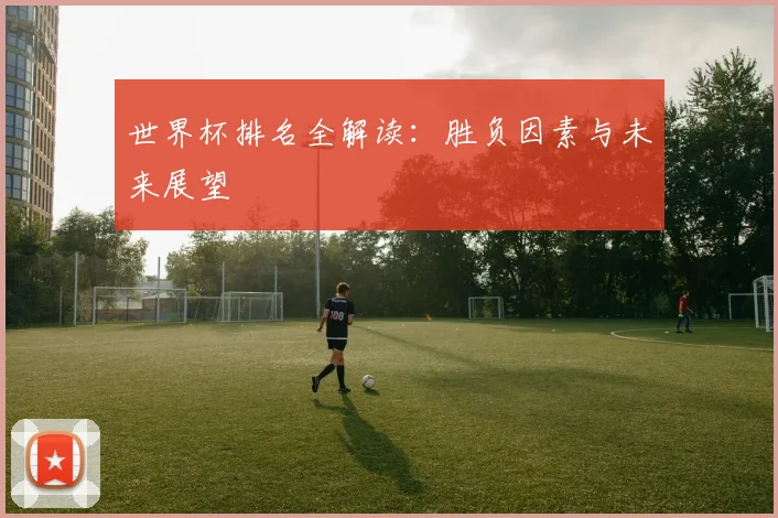 世界杯排名全解读：胜负因素与未来展望