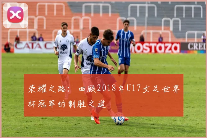 荣耀之路：回顾2018年U17女足世界杯冠军的制胜之道