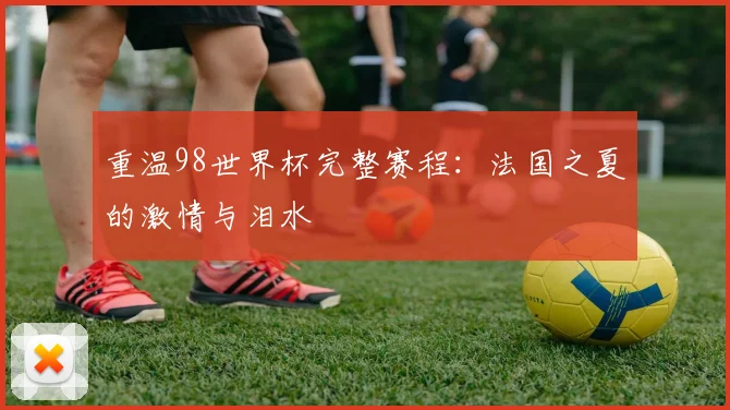 重温98世界杯完整赛程：法国之夏的激情与泪水