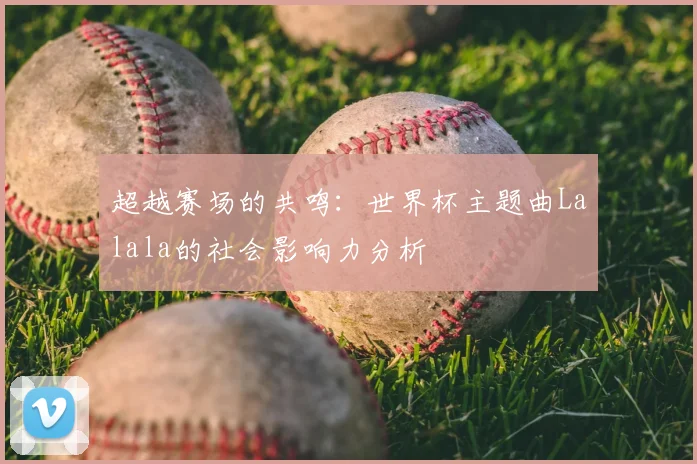 超越赛场的共鸣:世界杯主题曲Lalala的社会影响力分析