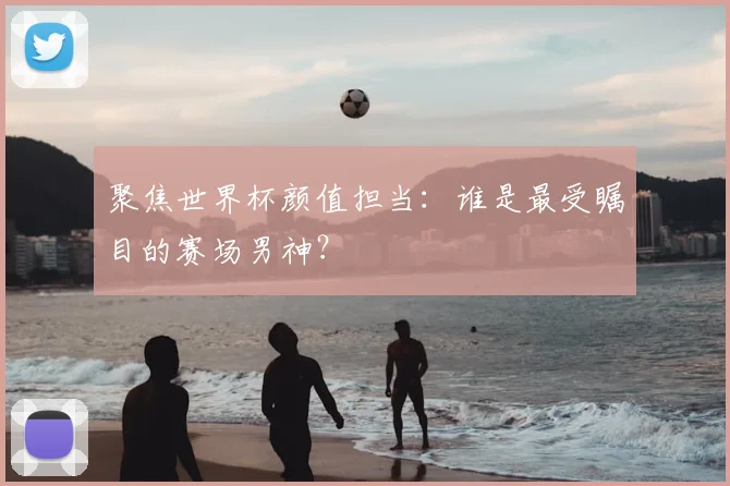 聚焦世界杯颜值担当：谁是最受瞩目的赛场男神？