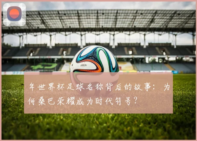 年世界杯足球名称背后的故事:为何桑巴荣耀成为时代符号?