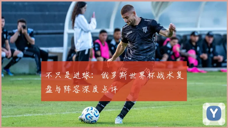 不只是进球:俄罗斯世界杯战术复盘与阵容深度点评